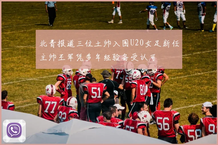 北青报道三位土帅入围U20女足新任主帅王军凭多年经验备受认可