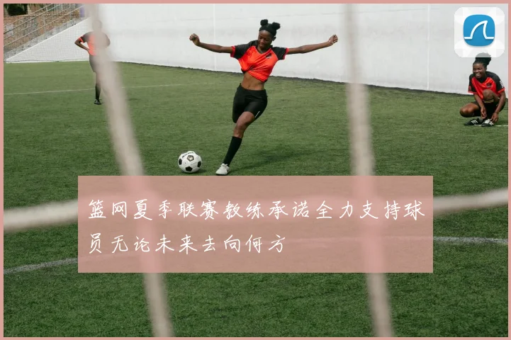篮网夏季联赛教练承诺全力支持球员无论未来去向何方