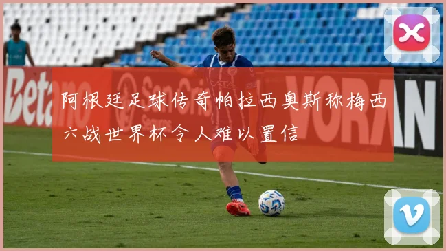 阿根廷足球传奇帕拉西奥斯称梅西六战世界杯令人难以置信