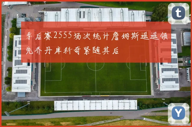 季后赛2555场次统计詹姆斯遥遥领先乔丹库科奇紧随其后