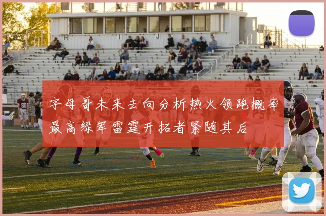 字母哥未来去向分析热火领跑概率最高绿军雷霆开拓者紧随其后
