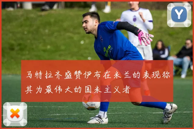 马特拉齐盛赞伊布在米兰的表现称其为最伟大的国米主义者