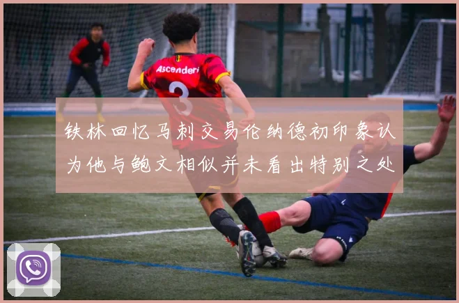 铁林回忆马刺交易伦纳德初印象认为他与鲍文相似并未看出特别之处