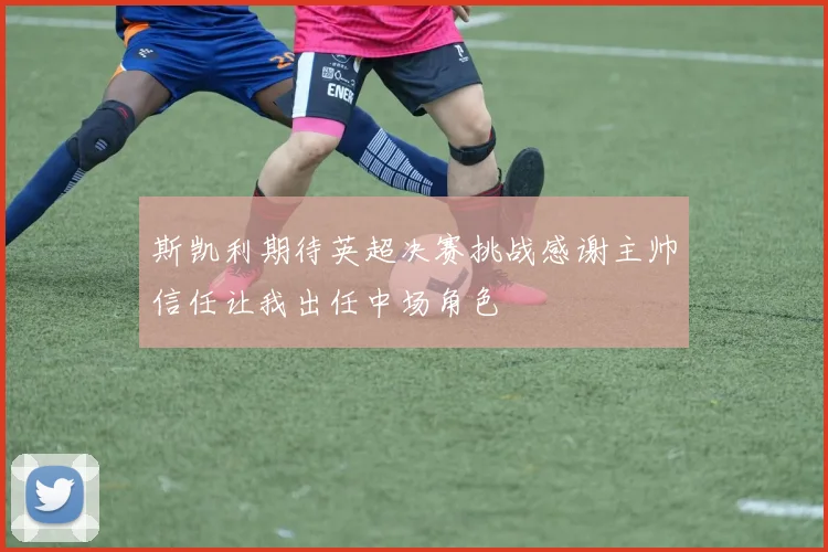 斯凯利期待英超决赛挑战感谢主帅信任让我出任中场角色