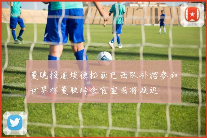 曼晚报道埃德松获巴西队补招参加世界杯曼联转会官宣或将延迟