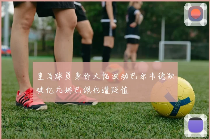 皇马球员身价大幅波动巴尔韦德跌破亿元姆巴佩也遭贬值
