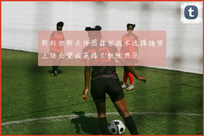 斯科尔斯点评图赫尔战术选择梅努上场无望成英格兰教练典范