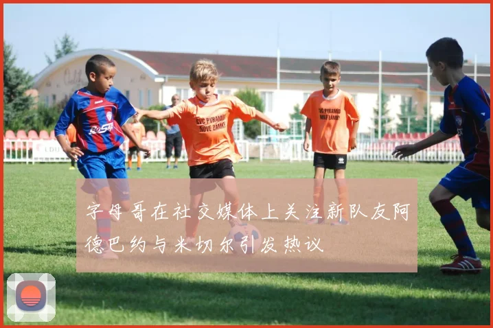 字母哥在社交媒体上关注新队友阿德巴约与米切尔引发热议