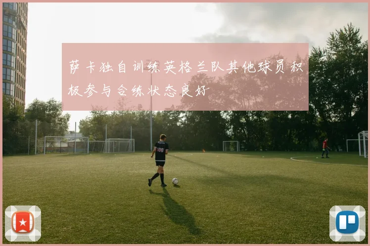 萨卡独自训练英格兰队其他球员积极参与合练状态良好