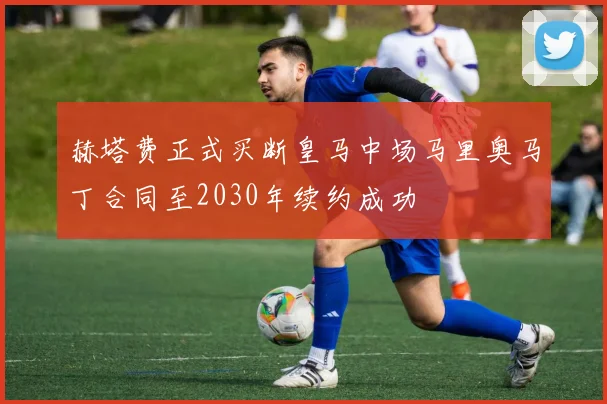 赫塔费正式买断皇马中场马里奥马丁合同至2030年续约成功