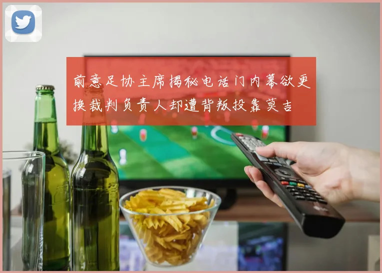 前意足协主席揭秘电话门内幕欲更换裁判负责人却遭背叛投靠莫吉