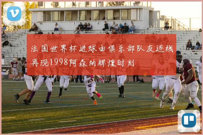 法国世界杯进球由俱乐部队友连线再现1998阿森纳辉煌时刻