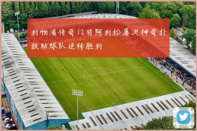 利物浦传奇门将阿利松屡次神奇扑救助球队逆转胜利