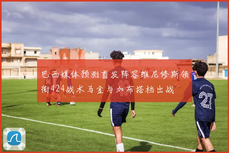 巴西媒体预测首发阵容维尼修斯领衔424战术马金与加布搭档出战