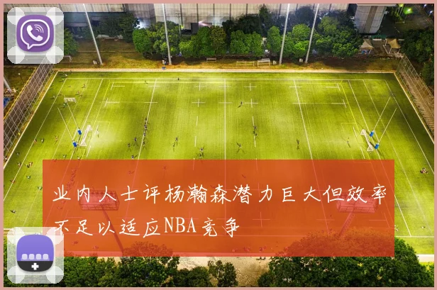 业内人士评杨瀚森潜力巨大但效率不足以适应NBA竞争