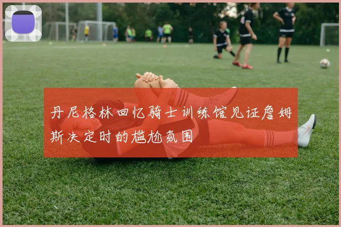 丹尼格林回忆骑士训练馆见证詹姆斯决定时的尴尬氛围