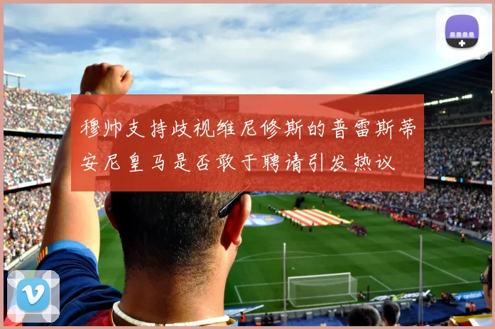 穆帅支持歧视维尼修斯的普雷斯蒂安尼皇马是否敢于聘请引发热议